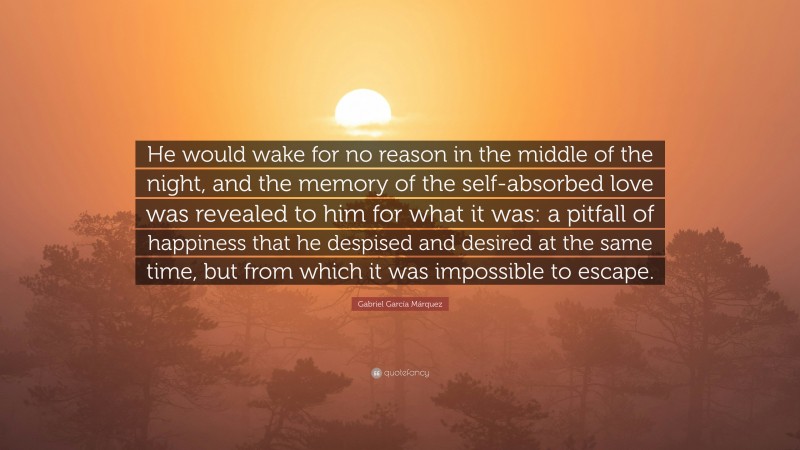 Gabriel Garcí­a Márquez Quote: “He would wake for no reason in the middle of the night, and the memory of the self-absorbed love was revealed to him for what it was: a pitfall of happiness that he despised and desired at the same time, but from which it was impossible to escape.”