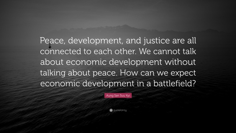 Aung San Suu Kyi Quote: “Peace, development, and justice are all connected to each other. We cannot talk about economic development without talking about peace. How can we expect economic development in a battlefield?”