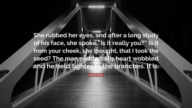 Markus Zusak Quote: “She rubbed her eyes, and after a long study of his face, she spoke “Is it really you?” Is it from your cheek, she thought, that I took the seed? The man nodded. His heart wobbled and he held tighter to the branches. It is.”