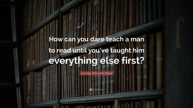 George Bernard Shaw Quote: “How can you dare teach a man to read until you’ve taught him everything else first?”