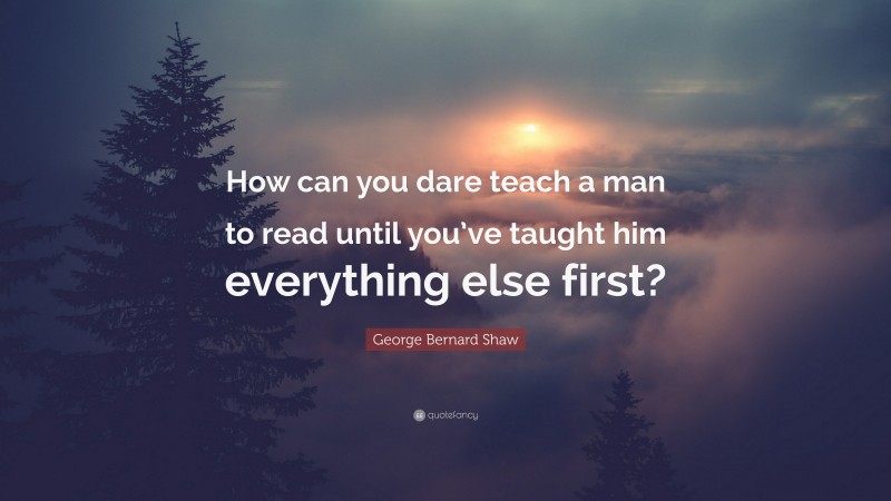 George Bernard Shaw Quote: “How can you dare teach a man to read until you’ve taught him everything else first?”