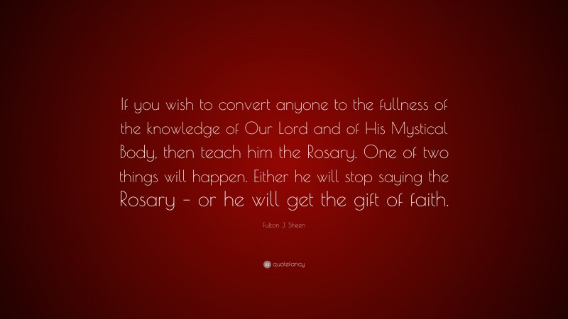 Fulton J. Sheen Quote: “If you wish to convert anyone to the fullness of the knowledge of Our Lord and of His Mystical Body, then teach him the Rosary. One of two things will happen. Either he will stop saying the Rosary – or he will get the gift of faith.”
