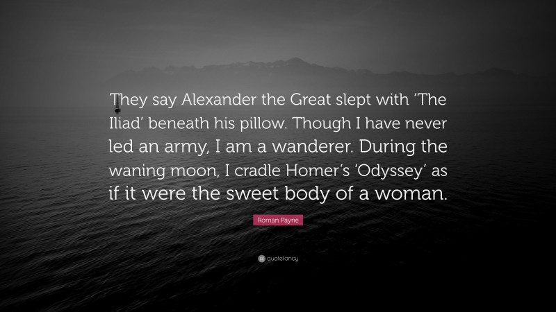 Roman Payne Quote: “They say Alexander the Great slept with ‘The Iliad’ beneath his pillow. Though I have never led an army, I am a wanderer. During the waning moon, I cradle Homer’s ‘Odyssey’ as if it were the sweet body of a woman.”