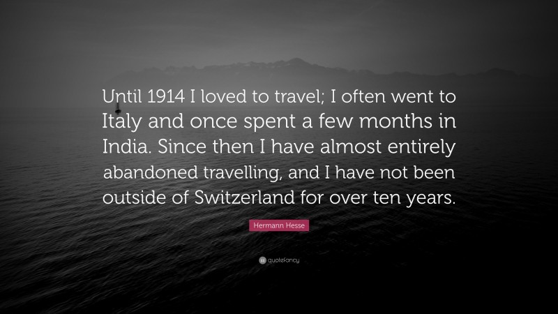 Hermann Hesse Quote: “Until 1914 I loved to travel; I often went to Italy and once spent a few months in India. Since then I have almost entirely abandoned travelling, and I have not been outside of Switzerland for over ten years.”