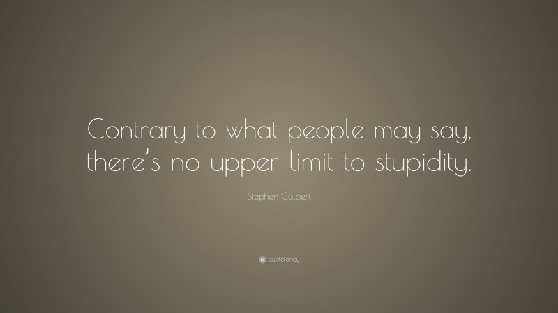 Stephen Colbert Quote: “Contrary to what people may say, there’s no upper limit to stupidity.”