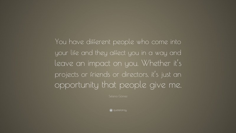 Selena Gómez Quote: “You have different people who come into your life and they affect you in a way and leave an impact on you. Whether it’s projects or friends or directors, it’s just an opportunity that people give me.”