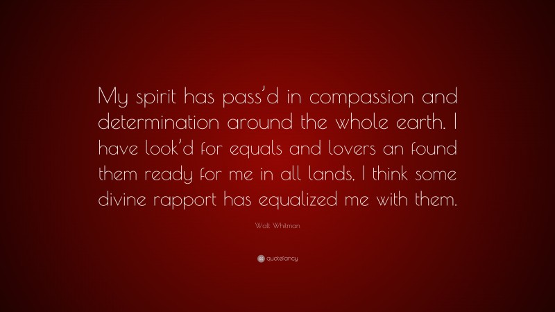Walt Whitman Quote: “My spirit has pass’d in compassion and determination around the whole earth. I have look’d for equals and lovers an found them ready for me in all lands, I think some divine rapport has equalized me with them.”