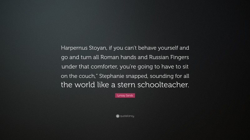 Lynsay Sands Quote: “Harpernus Stoyan, if you can’t behave yourself and go and turn all Roman hands and Russian Fingers under that comforter, you’re going to have to sit on the couch,” Stephanie snapped, sounding for all the world like a stern schoolteacher.”