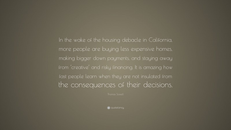 Thomas Sowell Quote: “In the wake of the housing debacle in California, more people are buying less expensive homes, making bigger down payments, and staying away from ‘creative’ and risky financing. It is amazing how fast people learn when they are not insulated from the consequences of their decisions.”