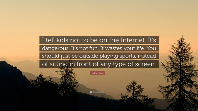 Miley Cyrus Quote: “I tell kids not to be on the Internet. It’s dangerous. It’s not fun. It wastes your life. You should just be outside playing sports, instead of sitting in front of any type of screen.”