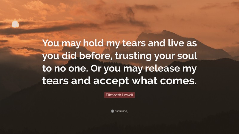 Elizabeth Lowell Quote: “You may hold my tears and live as you did before, trusting your soul to no one. Or you may release my tears and accept what comes.”