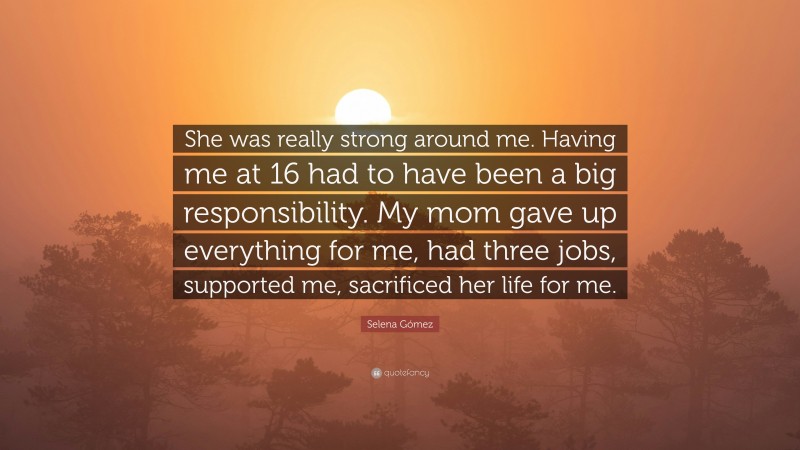 Selena Gómez Quote: “She was really strong around me. Having me at 16 had to have been a big responsibility. My mom gave up everything for me, had three jobs, supported me, sacrificed her life for me.”