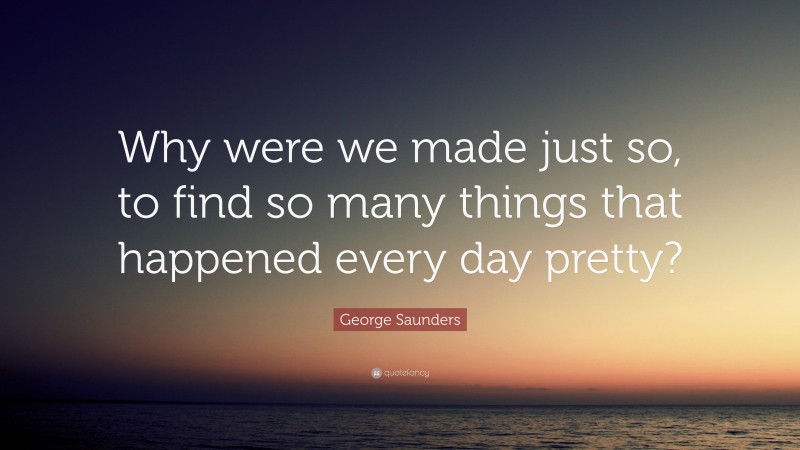 George Saunders Quote: “Why were we made just so, to find so many things that happened every day pretty?”