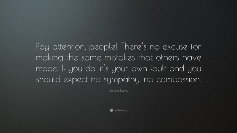 Donald Trump Quote: “Pay attention, people! There’s no excuse for making the same mistakes that others have made. If you do, it’s your own fault and you should expect no sympathy, no compassion.”