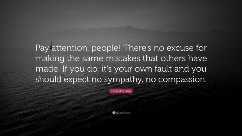 Donald Trump Quote: “Pay attention, people! There’s no excuse for making the same mistakes that others have made. If you do, it’s your own fault and you should expect no sympathy, no compassion.”