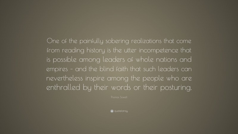 Thomas Sowell Quote: “One of the painfully sobering realizations that come from reading history is the utter incompetence that is possible among leaders of whole nations and empires – and the blind faith that such leaders can nevertheless inspire among the people who are enthralled by their words or their posturing.”