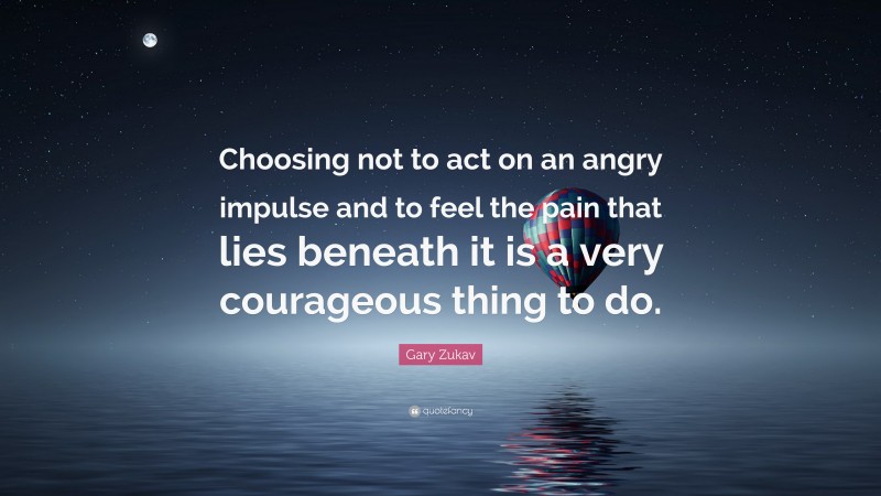 Gary Zukav Quote: “Choosing not to act on an angry impulse and to feel the pain that lies beneath it is a very courageous thing to do.”