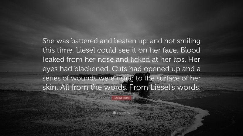 Markus Zusak Quote: “She was battered and beaten up, and not smiling this time. Liesel could see it on her face. Blood leaked from her nose and licked at her lips. Her eyes had blackened. Cuts had opened up and a series of wounds were rising to the surface of her skin. All from the words. From Liesel’s words.”