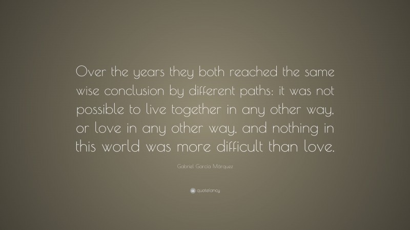 Gabriel Garcí­a Márquez Quote: “Over the years they both reached the same wise conclusion by different paths: it was not possible to live together in any other way, or love in any other way, and nothing in this world was more difficult than love.”
