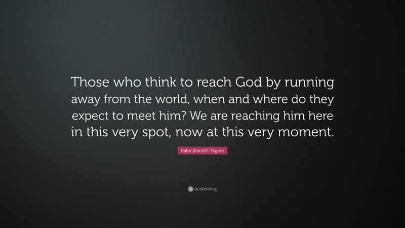 Rabindranath Tagore Quote: “Those who think to reach God by running away from the world, when and where do they expect to meet him? We are reaching him here in this very spot, now at this very moment.”
