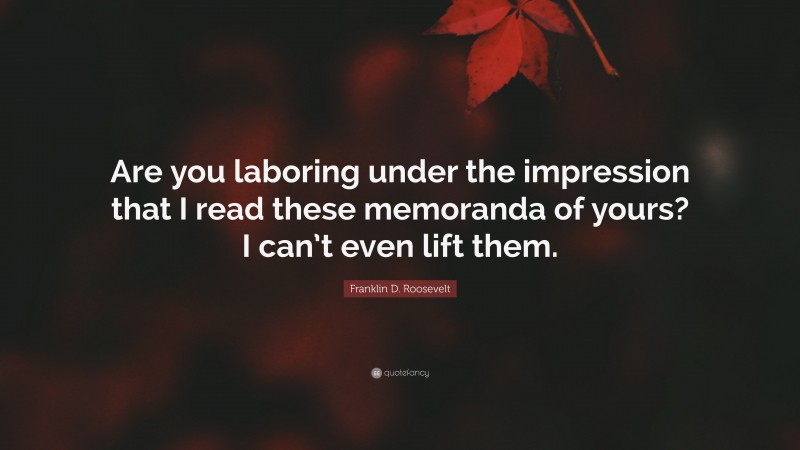 Franklin D. Roosevelt Quote: “Are you laboring under the impression that I read these memoranda of yours? I can’t even lift them.”