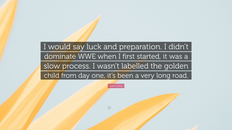 John Cena Quote: “I would say luck and preparation. I didn’t dominate WWE when I first started, it was a slow process. I wasn’t labelled the golden child from day one, it’s been a very long road.”