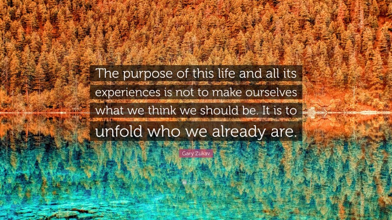 Gary Zukav Quote: “The purpose of this life and all its experiences is not to make ourselves what we think we should be. It is to unfold who we already are.”