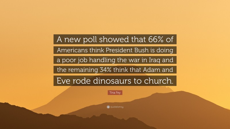 Tina Fey Quote: “A new poll showed that 66% of Americans think President Bush is doing a poor job handling the war in Iraq and the remaining 34% think that Adam and Eve rode dinosaurs to church.”