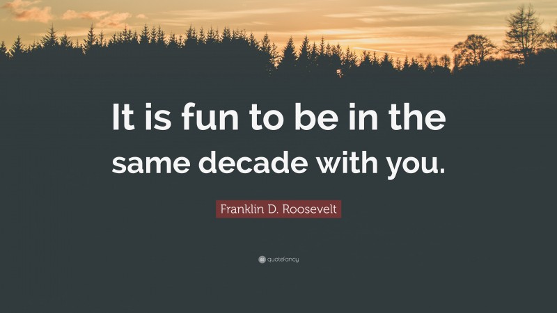 Franklin D. Roosevelt Quote: “It is fun to be in the same decade with you.”