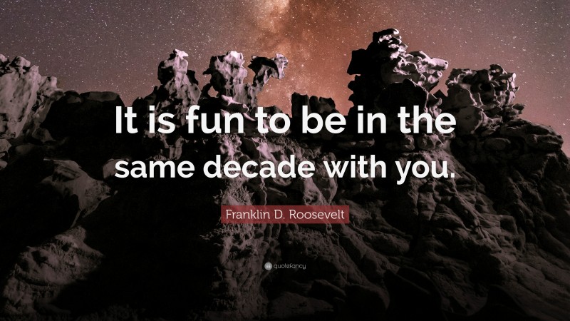 Franklin D. Roosevelt Quote: “It is fun to be in the same decade with you.”