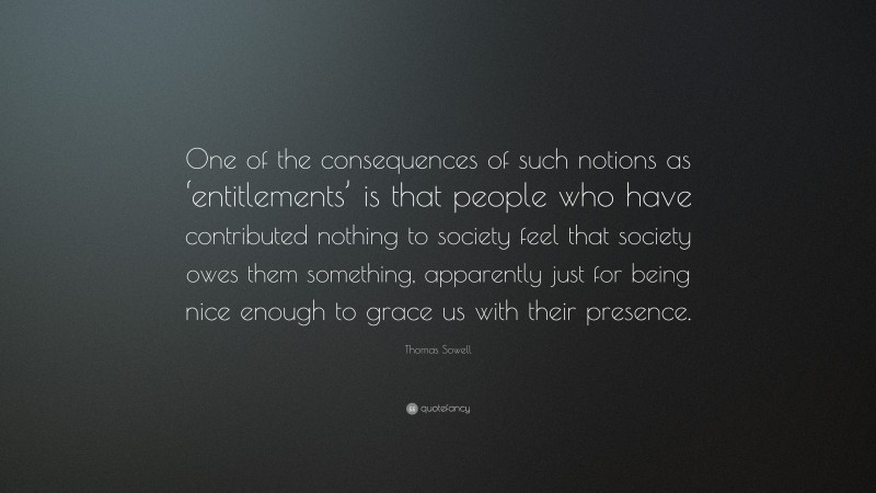 Thomas Sowell Quote: “One of the consequences of such notions as ‘entitlements’ is that people who have contributed nothing to society feel that society owes them something, apparently just for being nice enough to grace us with their presence.”