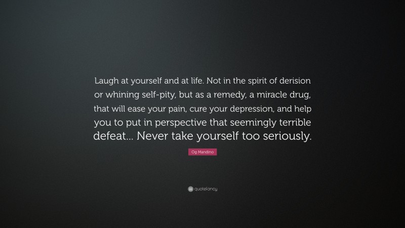 Og Mandino Quote: “Laugh at yourself and at life. Not in the spirit of derision or whining self-pity, but as a remedy, a miracle drug, that will ease your pain, cure your depression, and help you to put in perspective that seemingly terrible defeat... Never take yourself too seriously.”