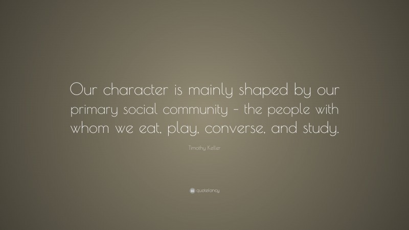 Timothy Keller Quote: “Our character is mainly shaped by our primary social community – the people with whom we eat, play, converse, and study.”