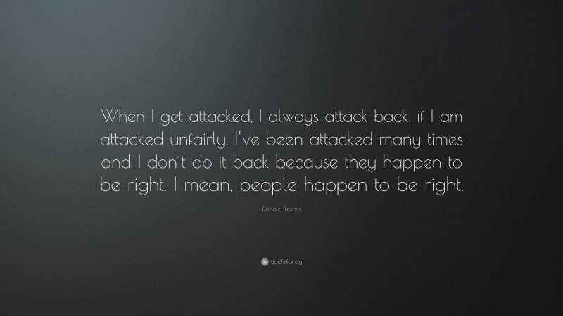 Donald Trump Quote: “When I get attacked, I always attack back, if I am attacked unfairly. I’ve been attacked many times and I don’t do it back because they happen to be right. I mean, people happen to be right.”