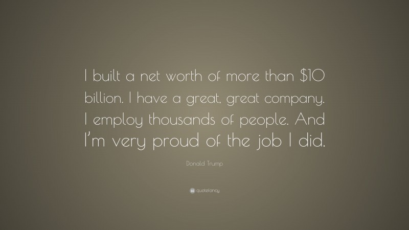 Donald Trump Quote: “I built a net worth of more than $10 billion. I have a great, great company. I employ thousands of people. And I’m very proud of the job I did.”