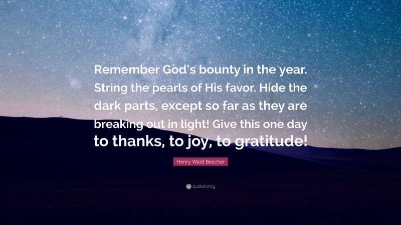 Henry Ward Beecher Quote: “Remember God’s bounty in the year. String the pearls of His favor. Hide the dark parts, except so far as they are breaking out in light! Give this one day to thanks, to joy, to gratitude!”