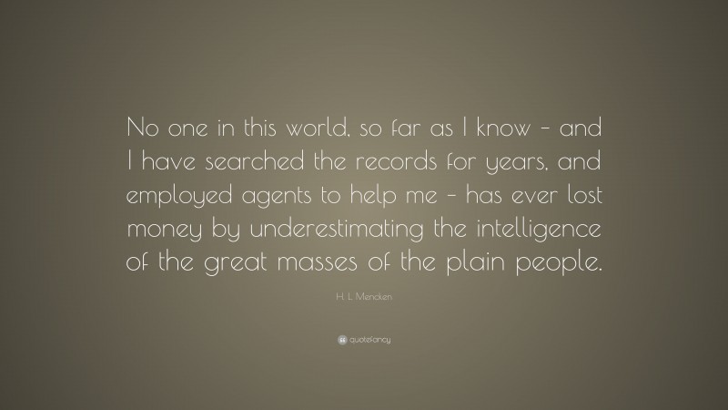 H. L. Mencken Quote: “No one in this world, so far as I know – and I have searched the records for years, and employed agents to help me – has ever lost money by underestimating the intelligence of the great masses of the plain people.”