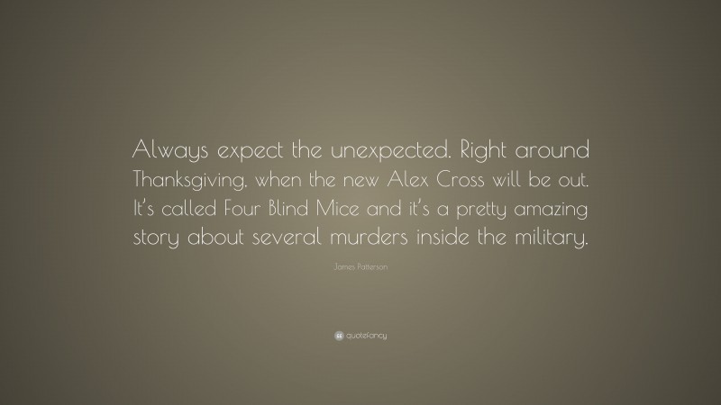 James Patterson Quote: “Always expect the unexpected. Right around Thanksgiving, when the new Alex Cross will be out. It’s called Four Blind Mice and it’s a pretty amazing story about several murders inside the military.”