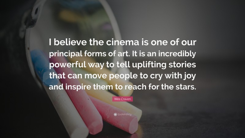 Wes Craven Quote: “I believe the cinema is one of our principal forms of art. It is an incredibly powerful way to tell uplifting stories that can move people to cry with joy and inspire them to reach for the stars.”