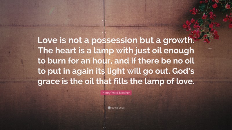 Henry Ward Beecher Quote: “Love is not a possession but a growth. The heart is a lamp with just oil enough to burn for an hour, and if there be no oil to put in again its light will go out. God’s grace is the oil that fills the lamp of love.”