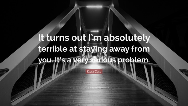 Kiera Cass Quote: “It turns out I’m absolutely terrible at staying away from you. It’s a very serious problem.”
