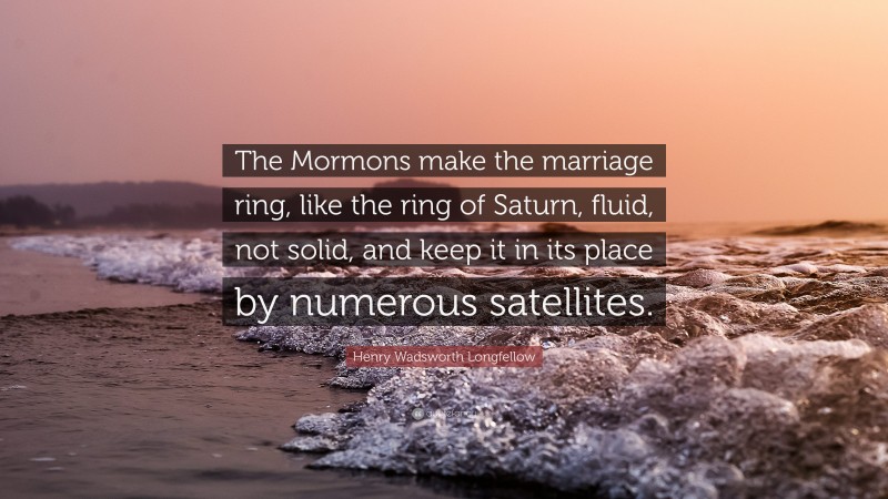 Henry Wadsworth Longfellow Quote: “The Mormons make the marriage ring, like the ring of Saturn, fluid, not solid, and keep it in its place by numerous satellites.”