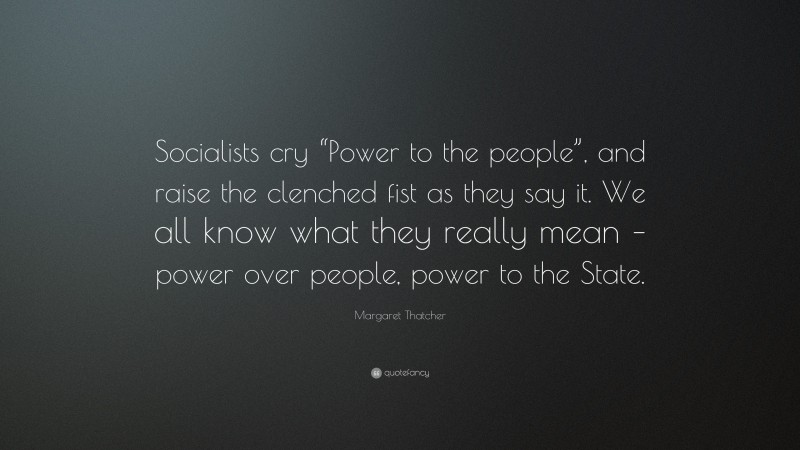 Margaret Thatcher Quote: “Socialists cry “Power to the people”, and raise the clenched fist as they say it. We all know what they really mean – power over people, power to the State.”