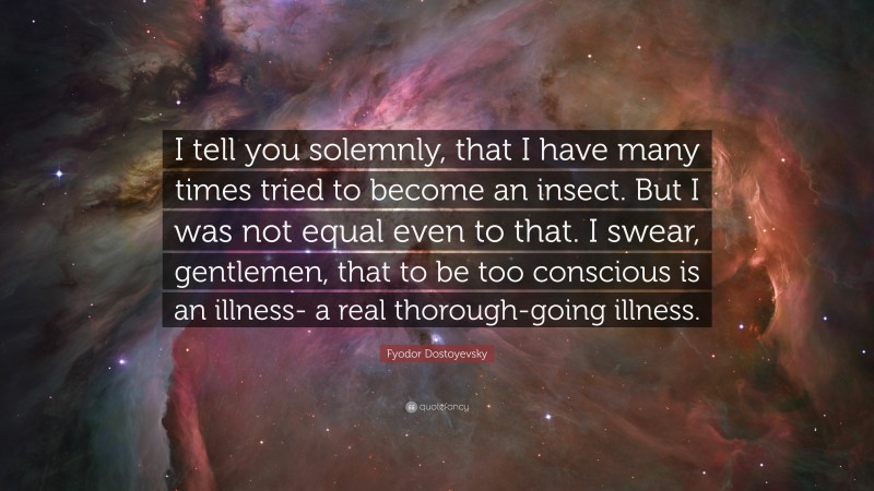 Fyodor Dostoyevsky Quote: “I tell you solemnly, that I have many times tried to become an insect. But I was not equal even to that. I swear, gentlemen, that to be too conscious is an illness- a real thorough-going illness.”