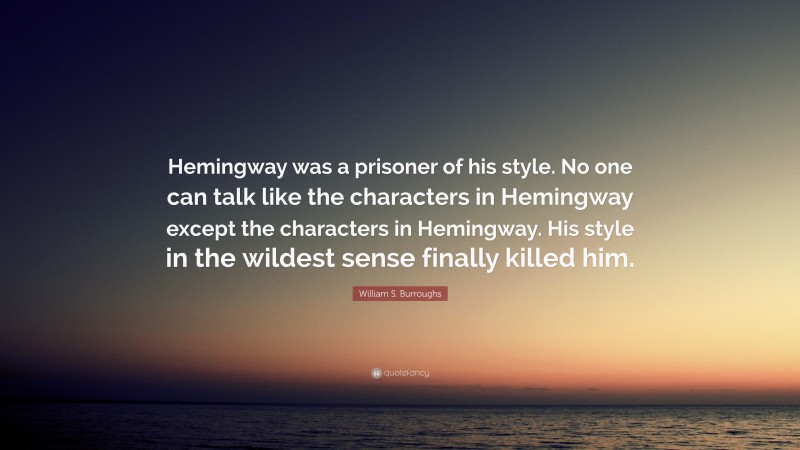 William S. Burroughs Quote: “Hemingway was a prisoner of his style. No one can talk like the characters in Hemingway except the characters in Hemingway. His style in the wildest sense finally killed him.”