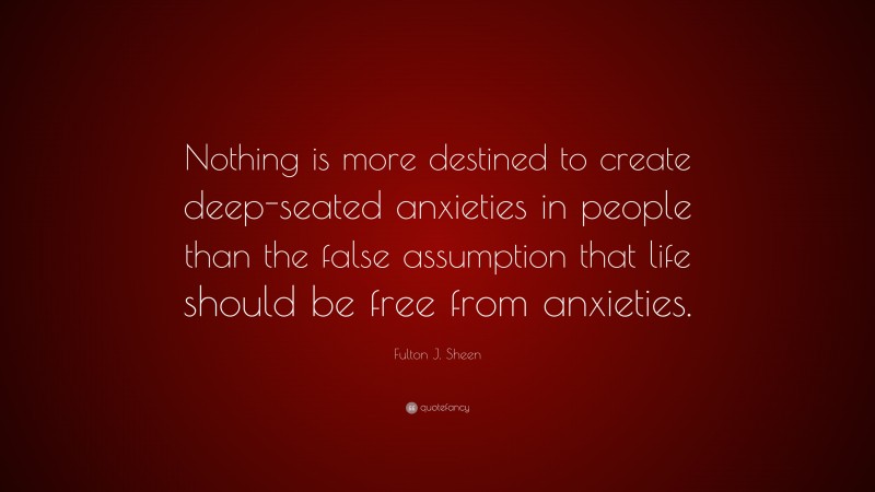 Fulton J. Sheen Quote: “Nothing is more destined to create deep-seated anxieties in people than the false assumption that life should be free from anxieties.”