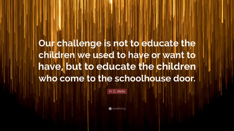 H. G. Wells Quote: “Our challenge is not to educate the children we used to have or want to have, but to educate the children who come to the schoolhouse door.”