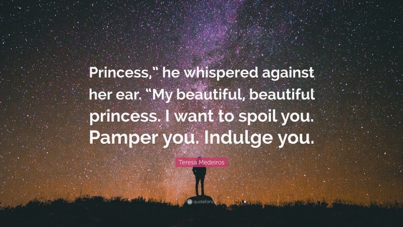 Teresa Medeiros Quote: “Princess,” he whispered against her ear. “My beautiful, beautiful princess. I want to spoil you. Pamper you. Indulge you.”