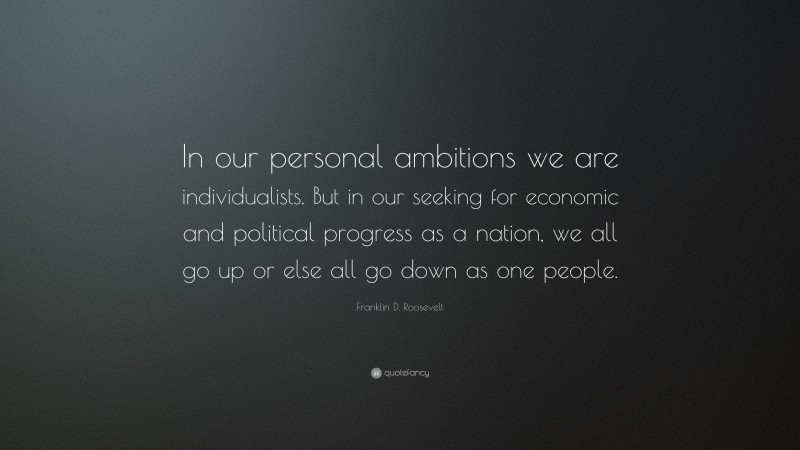 Franklin D. Roosevelt Quote: “In our personal ambitions we are individualists. But in our seeking for economic and political progress as a nation, we all go up or else all go down as one people.”