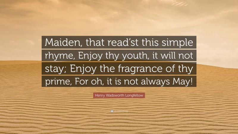 Henry Wadsworth Longfellow Quote: “Maiden, that read’st this simple rhyme, Enjoy thy youth, it will not stay; Enjoy the fragrance of thy prime, For oh, it is not always May!”